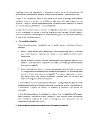 Para poder iniciar una investigación es importante empezar por la elección del tema y al
terminar este paso importante, debemos plantear cómo llevaremos a cabo la investigación.
A veces se nos resulta difícil decidir el tema sobre el cual vamos a investigar, especialmente
cuando no tenemos un tema en mente. Debemos saber que existen algunos pasos que nos
ayudarán a tomar una decisión sobre qué es posible y qué no es posible investigar, de acuerdo
con nuestros intereses, habilidades y recursos disponibles.
Cuando estamos seleccionando un tema de investigación muchas veces es necesario realizar
lecturas, reflexiones, etc., ya que el hecho de llevar a cabo una investigación implica adquirir
nuevos conocimientos. Debemos partir de la línea de investigación y el componente referencial
de acuerdo a la sección y programa.
a. Fuentes de Investigación
Existen algunas fuentes de investigación que nos pueden ayudar a seleccionar el tema a
investigar:
 Ámbito Laboral: Algunas veces la experiencia laboral nos permite conocer situaciones
que podrían despertar algún tipo de interés en el cual podríamos basar nuestra
investigación.
 Ámbito Académico: Asistir o participar en algunos cursos conferencias, paneles, foros,
cátedras u otras actividades, cuyos temas impartidos y/o tratados generen en nosotros
interés de investigación.
 Ámbito Organizacional: A veces en las instituciones se genera la necesidad de encontrar
la causa y posibles soluciones a ciertos problemas que la afectan y es ahí donde pueden
encontrar el tema para iniciar su investigación. Pero algunas organizaciones generan
información valiosa que muestra problemas existentes, pero muchas veces esa
información no genera conocimientos útiles.
Es importante saber que durante la selección del tema a investigar debemos dejar a un lado
los vínculos que pueden unir al investigador con el tema, ya que se corre el riesgo de cortar
la información o generar un conflicto al momento de encontrar algún hecho real
inesperado.
La lluvia de ideas es el punto de partida para el proceso de la investigación científica y para
poder ayudarnos a seleccionar el tema a investigar. Luego debemos saber, que mientras
más posibilidades tengamos de realizar la investigación, más interesantes serán los
conocimientos que generará la misma.
b. Aspectos a tomar en cuenta para seleccionar el tema de investigación
14
 