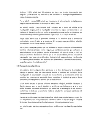 Kerlinger (1975), señala que “El problema es, pues, una oración interrogativa que
pregunta ¿Qué relación hay entre dos o más variables? La investigación pretende dar
respuesta a esta pregunta.
Por su lado Ary y otros (1885) señala que el problema de la investigación pedagógica son
preguntas sobre la situación en el campo de la educación.
Así mismo Tamayo (1985) sostiene que “Problema es el punto de partida de la
investigación. Surge cuando el investigador encuentra una laguna teórica dentro de un
conjunto de datos conocidos, un hecho no abordado por una teoría, un tropiezo o un
acontecimiento que no encaja dentro de las expectativas en su campo de estudio.
Moya (1994) define que el problema científico es “la reflexión que se expresa la
contradicción entre el saber y la conciencia del no saber, cuya precisión y solución
requiere de la utilización del método científico”.
Por su parte Cueva (2003)afirma que “Un problema se origina cuando en el conocimiento
científico actual se constatan vacíos o lagunas, o cuando se evidencia, que los hechos o
acontecimientos no se ajustan o encajan a la realidad a la que se aspira, es decir se
produce una fuerte discrepancia entre lo que es con lo que debe ser, en esta situación el
investigador hace suya esta problemática (lo interioriza), luego reflexiona y se formula
una interrogante que intenta dar respuesta a la problemática y encontrar una solución,
para ello requiere el método científico”
7.2. Planteamiento del problema
Un problema de investigación bien planteado es la llave de la puerta de entrada al
trabajo en general, pues, de esta manera permite la precisión en los límites de la
investigación, la organización adecuada del marco teórico y las relaciones entre las
variables; en consecuencia, es posible llegar a resolver el problema y generar datos
relevantes para interpretar la realidad que se desea aclarar.
En un mismo estudio es posible combinar diferentes enfoques, también estrategias y
diseños; puesto que, se puede estudiar un problema cuantitativamente y, a su vez,
entrar a niveles de mayor profundidad por medio de las estrategias de los estudios
cualitativos. Se trata de un excelente modo de estudiar las complejas realidades del
comportamiento social.
Plantear el problema de investigación es afinar más la idea principal y estructurarla de
una mejor forma, este paso puede darse automático o bien se requiere de gran cantidad
de tiempo, depende de qué tan familiarizado esté el investigador con el tema.
Los criterios para plantear adecuadamente un problema de investigación cuantitativa
son:
17
 