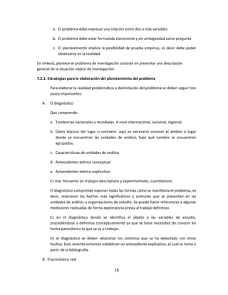 a. El problema debe expresar una relación entre dos o más variables
b. El problema debe estar formulado claramente y sin ambigüedad como pregunta
c. El planteamiento implica la posibilidad de prueba empírica, es decir debe poder
observarse en la realidad.
En síntesis, plantear el problema de investigación consiste en presentar una descripción
general de la situación objeto de investigación.
7.2.1. Estrategias para la elaboración del planteamiento del problema
Para elaborar la realidad problemática o delimitación del problema se deben seguir tres
pasos importantes:
A. El diagnóstico
Que comprende:
a. Tendencias nacionales o mundiales. A nivel internacional, nacional, regional.
b. Datos básicos del lugar o contexto: aquí es necesario conocer el ámbito o lugar
donde se encuentran las unidades de análisis, bajo qué nombre se encuentran
agrupadas.
c. Características de unidades de análisis
d. Antecedentes teórico conceptual
e. Antecedentes teórico explicativo
Es más frecuente en trabajos descriptivos y experimentales, cuantitativos.
El diagnóstico comprende exponer todas las formas cómo se manifiesta el problema, es
decir, relacionar los hechos más significativos y comunes que se presentan en las
unidades de análisis u organizaciones de estudio. Se puede hacer referencias a algunas
mediciones realizadas de forma exploratoria previa al trabajo definitivo.
Es en el diagnóstico donde se identifica el objeto o las variables de estudio,
procediéndose a definirlas conceptualmente ya que se tiene necesidad de conocer en
forma panorámica lo que se va a trabajar.
En el diagnóstico se deben relacionar los síntomas que se ha detectado con otros
hechos. Esto amerita entonces establecer un antecedente explicativo, el cual se toma a
partir de la bibliografía.
B. El pronóstico real
18
 