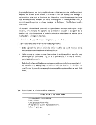 Resumiendo diremos, que plantear el problema es afinar y estructurar más formalmente
(expresar de manera clara, precisa y accesible) la idea de investigación. El llegar al
planteamiento a partir de la idea puede ser inmediato o tomar tiempo, dependiendo del
nivel del conocimiento del tema que posea el investigador, la complejidad de la idea, la
presencia de antecedentes, el enfoque escogido y la dedicación y habilidades personales,
entre otros.
Un problema correctamente formulado está parcialmente resuelto, puesto que, a mayor
precisión, serán mayores las opciones de encontrar su solución (a excepción de las
investigación cualitativas donde se prefiere formularlo gradualmente a medida que el
investigador se sumerge en el campo).
La formulación de un problema es más importante que su solución:
Se debe tener en cuenta en la formulación de un problema:
• Debe expresar una relación entre dos o más variables (no siendo requisito en los
estudios cualitativos, descriptivos o exploratorios).
• Debe formularse como pregunta, claramente y sin ambigüedad (por ejemplo: ¿Qué
efecto? ¿En qué condiciones…? ¿Cuál es la probabilidad…? ¿Cómo se relaciona…
con…? ¿Cómo influye…?.
• Debe implicar la posibilidad de comprobarse empíricamente (enfoque cuantitativo) o
de recolección de datos (enfoque cualitativo), es decir, no basta con expresar una
relación real, sino que las variables planteadas puedan medirse u observarse de algún
modo.
7.3.1. Componentes de la formulación del problema
¿CÓMO FORMULAR EL PROBLEMA?
A. Frases de inicio del problema
B. Las variables
C. Las palabras articuladoras
D. La población (sujetos objetos de estudio)
E. Espacio y tiempo
20
 