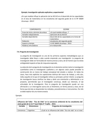 Ejemplo: Investigación aplicada explicativa y experimental
¿En qué medida influye la aplicación de las XO 8.0 en el desarrollo de las capacidades
en el área de matemática en los estudiantes del segundo grado de la I.E Nº 30609
Ulcumayo - 2013?
COMPONENTES ESCRIBE
Frase de inicio y término de enlace ¿En qué medida influye…?
Variable independiente aplicación de las XO 8.0
Variable dependiente desarrollo de las capacidades en el área de
matemática
Población estudiantes del segundo grado
Espacio y tiempo I.E Nº 30609 Ulcumayo - 2013
Palabras articuladoras en el desarrollo
7.4. Pregunta de investigación
La pregunta de investigación es uno de los primeros aspectos metodológicos que un
investigador debe llevar a cabo cuando emprende una investigación. La pregunta de
investigación debe ser formulada de manera precisa y clara, de tal manera que no exista
ambigüedad respecto al tipo de respuesta esperado.
La selección de la pregunta de investigación es el elemento central, tanto la investigación
cuantitativa como la investigación cualitativa y en algunos casos puede preceder la
construcción de un marco de trabajo conceptual del estudio a realizar. En todos los
casos, hace más explícitas las suposiciones teóricas del marco de trabajo, y más aún,
indica aquello en lo que el investigador enfoca su principal y primer interés. La pregunta
de investigación busca clarificar las ideas y darle una orientación y delimitación a un
proyecto, permitiendo que el investigador construya, desde sus intereses, el eje
articulador de la investigación. Pero la pregunta de investigación puede ser una
afirmación o un interrogante acerca de un fenómeno, en forma precisa y clara, de tal
forma que de ésta se desprendan los métodos, procedimientos e instrumentos. Por ello
se debe explicar de una manera exacta
Ejemplo:
Influencia del Taller “Eco de Vida” en la conciencia ambiental de los estudiantes del
sexto grado de la I.E.P “Juan Pablo II” Trujillo - 2013.
Variable Dimensiones Preguntas de investigación
Conciencia Cognitivo ¿Cuál es la influencia del taller “Eco de vida” en el nivel
21
 