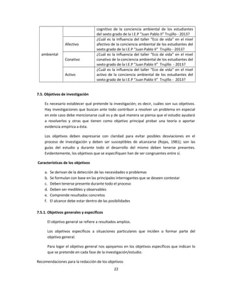 ambiental
cognitivo de la conciencia ambiental de los estudiantes
del sexto grado de la I.E.P “Juan Pablo II” Trujillo - 2013?
Afectivo
¿Cuál es la influencia del taller “Eco de vida” en el nivel
afectivo de la conciencia ambiental de los estudiantes del
sexto grado de la I.E.P “Juan Pablo II” Trujillo - 2013?
Conativo
¿Cuál es la influencia del taller “Eco de vida” en el nivel
conativo de la conciencia ambiental de los estudiantes del
sexto grado de la I.E.P “Juan Pablo II” Trujillo - 2013?
Activo
¿Cuál es la influencia del taller “Eco de vida” en el nivel
activo de la conciencia ambiental de los estudiantes del
sexto grado de la I.E.P “Juan Pablo II” Trujillo - 2013?
7.5. Objetivos de investigación
Es necesario establecer qué pretende la investigación; es decir, cuáles son sus objetivos.
Hay investigaciones que buscan ante todo contribuir a resolver un problema en especial
en este caso debe mencionarse cuál es y de qué manera se piensa que el estudio ayudará
a resolverlos y otras que tienen como objetivo principal probar una teoría o aportar
evidencia empírica a ésta.
Los objetivos deben expresarse con claridad para evitar posibles desviaciones en el
proceso de investigación y deben ser susceptibles de alcanzarse (Rojas, 1981); son las
guías del estudio y durante todo el desarrollo del mismo deben tenerse presentes.
Evidentemente, los objetivos que se especifiquen han de ser congruentes entre sí.
Características de los objetivos
a. Se derivan de la detección de las necesidades o problemas
b. Se formulan con base en las principales interrogantes que se deseen contestar
c. Deben tenerse presente durante todo el proceso
d. Deben ser medibles y observables
e. Comprende resultados concretos
f. El alcance debe estar dentro de las posibilidades
7.5.1. Objetivos generales y específicos
El objetivo general se refiere a resultados amplios.
Los objetivos específicos a situaciones particulares que inciden o formar parte del
objetivo general.
Para logar el objetivo general nos apoyamos en los objetivos específicos que indican lo
que se pretende en cada fase de la investigación/estudio.
Recomendaciones para la redacción de los objetivos
22
 