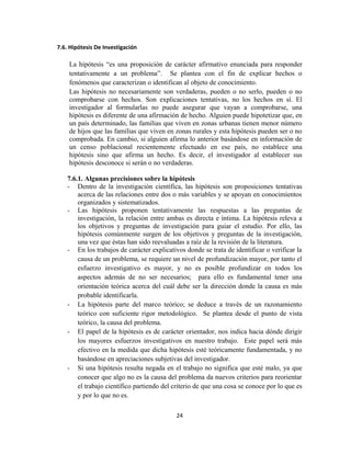 7.6. Hipótesis De Investigación
La hipótesis “es una proposición de carácter afirmativo enunciada para responder
tentativamente a un problema”. Se plantea con el fin de explicar hechos o
fenómenos que caracterizan o identifican al objeto de conocimiento.
Las hipótesis no necesariamente son verdaderas, pueden o no serlo, pueden o no
comprobarse con hechos. Son explicaciones tentativas, no los hechos en sí. El
investigador al formularlas no puede asegurar que vayan a comprobarse, una
hipótesis es diferente de una afirmación de hecho. Alguien puede hipotetizar que, en
un país determinado, las familias que viven en zonas urbanas tienen menor número
de hijos que las familias que viven en zonas rurales y esta hipótesis pueden ser o no
comprobada. En cambio, si alguien afirma lo anterior basándose en información de
un censo poblacional recientemente efectuado en ese país, no establece una
hipótesis sino que afirma un hecho. Es decir, el investigador al establecer sus
hipótesis desconoce si serán o no verdaderas.
7.6.1. Algunas precisiones sobre la hipótesis
- Dentro de la investigación científica, las hipótesis son proposiciones tentativas
acerca de las relaciones entre dos o más variables y se apoyan en conocimientos
organizados y sistematizados.
- Las hipótesis proponen tentativamente las respuestas a las preguntas de
investigación, la relación entre ambas es directa e íntima. La hipótesis releva a
los objetivos y preguntas de investigación para guiar el estudio. Por ello, las
hipótesis comúnmente surgen de los objetivos y preguntas de la investigación,
una vez que éstas han sido reevaluadas a raíz de la revisión de la literatura.
- En los trabajos de carácter explicativos donde se trata de identificar o verificar la
causa de un problema, se requiere un nivel de profundización mayor, por tanto el
esfuerzo investigativo es mayor, y no es posible profundizar en todos los
aspectos además de no ser necesarios; para ello es fundamental tener una
orientación teórica acerca del cuál debe ser la dirección donde la causa es más
probable identificarla.
- La hipótesis parte del marco teórico; se deduce a través de un razonamiento
teórico con suficiente rigor metodológico. Se plantea desde el punto de vista
teórico, la causa del problema.
- El papel de la hipótesis es de carácter orientador, nos indica hacia dónde dirigir
los mayores esfuerzos investigativos en nuestro trabajo. Este papel será más
efectivo en la medida que dicha hipótesis esté teóricamente fundamentada, y no
basándose en apreciaciones subjetivas del investigador.
- Si una hipótesis resulta negada en el trabajo no significa que esté malo, ya que
conocer que algo no es la causa del problema da nuevos criterios para reorientar
el trabajo científico partiendo del criterio de que una cosa se conoce por lo que es
y por lo que no es.
24
 