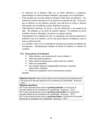 - La redacción de la hipótesis debe ser en forma afirmativa y categórica,
garantizándose no utilizar términos ambiguos o que tengan varios significados.
- Cabe recordar que no todo trabajo investigativo debe tener una hipótesis. Los
estudios de carácter descriptivos en la mayoría no requieren de ella. En caso de
que se utilicen, no son hipótesis causales, sino más bien se refiere a factores
relacionados con el problema, es decir, Hipótesis Asociativa.
- Toda hipótesis constituye, un juicio, o sea una afirmación o una negación de
algo. Sin embargo, es un juicio de carácter especial. Es realmente un juicio
científico, técnico o ideológico, en cuanto a su origen o esencia.
- Toda hipótesis lleva implícita un valor, un significado, una solución específica al
problema. Esta es la variable, o sea el valor que le damos a la hipótesis, y por lo
tanto se infieren de ella.
- Las variables vienen a ser el contenido de solución que le damos al problema de
investigación. Inmediatamente después de definir la hipótesis se definen las
variables.
7.6.2. Características de la hipótesis
 Debe referirse a una situación real. (social, cultural...)
 Debe tener poder predictivo.
 Debe señalar la relación que se espera entre las variables.
 Debe ser comprobable.
 Sus variables deben ser comprensibles, precisas y concretas
(observables, medibles)
 Deberá ser compatible con los conocimientos actuales.
Ejemplo:
25
Hipótesis General: Existe relación directa entre las prácticas pre-profesionales
y la inserción al mercado laboral de los estudiantes de contabilidad. Huancayo
– 2013.
Hipótesis específicas:
H1: Existe relación directa entre las prácticas iniciales y la inserción al
mercado laboral de los estudiantes de contabilidad. Huancayo – 2013.
H2: Existe relación directa entre las prácticas intermedias y la inserción al
mercado laboral de los estudiantes de contabilidad. Huancayo – 2013.
H3: Existe relación directa entre las prácticas finales y la inserción al mercado
laboral de los estudiantes de contabilidad. Huancayo – 2013.
 