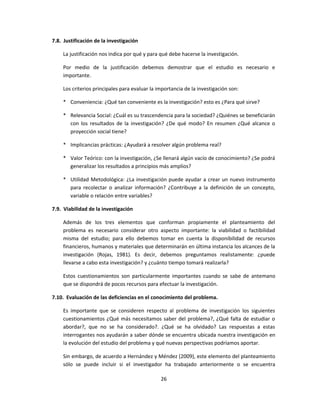 7.8. Justificación de la investigación
La justificación nos indica por qué y para qué debe hacerse la investigación.
Por medio de la justificación debemos demostrar que el estudio es necesario e
importante.
Los criterios principales para evaluar la importancia de la investigación son:
* Conveniencia: ¿Qué tan conveniente es la investigación? esto es ¿Para qué sirve?
* Relevancia Social: ¿Cuál es su trascendencia para la sociedad? ¿Quiénes se beneficiarán
con los resultados de la investigación? ¿De qué modo? En resumen ¿Qué alcance o
proyección social tiene?
* Implicancias prácticas: ¿Ayudará a resolver algún problema real?
* Valor Teórico: con la investigación, ¿Se llenará algún vacío de conocimiento? ¿Se podrá
generalizar los resultados a principios más amplios?
* Utilidad Metodológica: ¿La investigación puede ayudar a crear un nuevo instrumento
para recolectar o analizar información? ¿Contribuye a la definición de un concepto,
variable o relación entre variables?
7.9. Viabilidad de la investigación
Además de los tres elementos que conforman propiamente el planteamiento del
problema es necesario considerar otro aspecto importante: la viabilidad o factibilidad
misma del estudio; para ello debemos tomar en cuenta la disponibilidad de recursos
financieros, humanos y materiales que determinarán en última instancia los alcances de la
investigación (Rojas, 1981). Es decir, debemos preguntamos realistamente: ¿puede
llevarse a cabo esta investigación? y ¿cuánto tiempo tomará realizarla?
Estos cuestionamientos son particularmente importantes cuando se sabe de antemano
que se dispondrá de pocos recursos para efectuar la investigación.
7.10. Evaluación de las deficiencias en el conocimiento del problema.
Es importante que se consideren respecto al problema de investigación los siguientes
cuestionamientos ¿Qué más necesitamos saber del problema?, ¿Qué falta de estudiar o
abordar?, que no se ha considerado?. ¿Qué se ha olvidado? Las respuestas a estas
interrogantes nos ayudarán a saber dónde se encuentra ubicada nuestra investigación en
la evolución del estudio del problema y qué nuevas perspectivas podríamos aportar.
Sin embargo, de acuerdo a Hernández y Méndez (2009), este elemento del planteamiento
sólo se puede incluir si el investigador ha trabajado anteriormente o se encuentra
26
 