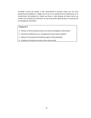 vinculado al tema de estudio, y este conocimiento le permite contar con una clara
perspectiva del problema a indagar. De no ser así, la evaluación de las deficiencias en el
conocimiento del problema se tendrá que llevar a cabo después de haber hecho una
revisión más completa de la literatura, la cual es parte del siguiente paso en el proceso de
la investigación cuantitativa
27
Práctica N° 2:
• Plantea un título tentativo acorde a la Línea de Investigación seleccionada
• Describa el problema que se investigará de manera breve y objetiva
• Elabore la Formulación del Problema según el título planteado
• Establezca los objetivos acorde al título seleccionado.
 