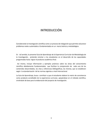 INTRODUCCIÓN
Considerando la Investigación científica como un proceso de indagación que permite solucionar
problemas reales sustentados o fundamentados en un marco teórico y metodológico.
En tal sentido, la presente Guía de Aprendizaje de la Experiencia Curricular de Metodología de
la Investigación, pretende orientar a los estudiantes en el desarrollo de las capacidades
programadas hasta lograr el producto académico final.
Así mismo, incluye información y ejemplos prácticos sobre las áreas del conocimiento
científico debidamente fundamentados que facilitan la comprensión de cada uno de los
contenidos desarrollados, las citas y referencias bibliográficas, las mismas, que se establecen
según la estandarización de las normas vigentes a nivel internacional.
La Guía de Aprendizaje, busca contribuir a que el estudiante elabore la matriz de consistencia
como producto acreditable de la experiencia curricular, apoyándose en el método científico,
sirviéndole de base para la elaboración del proyecto de investigación.
3
 