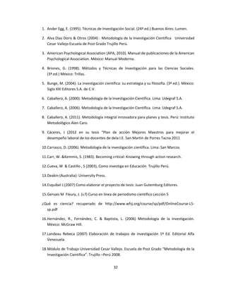 1. Ander Egg, E. (1995). Técnicas de Investigación Social. (24ª.ed.) Buenos Aires: Lumen.
2. Alva Dìas Doris & Otros (2004) : Metodología de la Investigación Científica Universidad
Cesar Vallejo Escuela de Post Grado Trujillo Perú.
3. American Psychological Association (APA, 2010). Manual de publicaciones de la American
Psychological Association. México: Manual Moderno.
4. Briones, G. (1998). Métodos y Técnicas de Investigación para las Ciencias Sociales.
(3ª.ed.) México: Trillas.
5. Bunge, M. (2004). La investigación científica: su estrategia y su filosofía. (3ª ed.). México:
Siglo XXI Editores S.A. de C.V.
6. Caballero, A. (2000). Metodología de la Investigación Científica. Lima: Udegraf S.A.
7. Caballero, A. (2006). Metodología de la Investigación Científica. Lima: Udegraf S.A.
8. Caballero, A. (2011). Metodología integral innovadora para planes y tesis. Perú: Instituto
Metodológico Alen Caro.
9. Cáceres, J (2012 en su tesis “Plan de acción Mejores Maestros para mejorar el
desempeño laboral de los docentes de dela I.E. San Martin de Porres Tacna 2011
10.Carrasco, D. (2006). Metodología de la investigación científica. Lima: San Marcos
11.Carr, W. &Kemmis, S. (1983). Becoming critical: Knowing through action research.
12.Cueva, W & Castillo , S (2003), Como investiga en Educación Trujillo Perú.
13.Deakin (Australia): University Press.
14.Esquibel J.(2007) Como elaborar el proyecto de tesis: Juan Gutemburg Editores.
15.Gervais M Fleury, J. (s.f) Curso en línea de periodismo científico Lección 5
¿Qué es ciencia? recuperado de http://www.wfsj.org/course/sp/pdf/OnlineCourse-L5-
sp.pdf
16.Hernández, R., Fernández, C. & Baptista, L. (2006) Metodología de la investigación.
México: McGraw Hill.
17.Landeau Rebeca (2007) Elaboración de trabajos de investigación 1ª Ed. Editorial Alfa
Venezuela.
18.Módulo de Trabajo Universidad Cesar Vallejo. Escuela de Post Grado “Metodología de la
Investigación Científica”. Trujillo –Perú 2008.
32
 