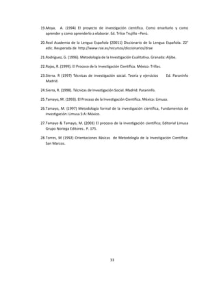 19.Moya, A. (1994) El proyecto de investigación científica. Como enseñarlo y como
aprender y como aprenderlo a elaborar. Ed. Trilce Trujillo –Perú.
20.Real Academia de la Lengua Española (20011) Diccionario de la Lengua Española. 22°
edic. Reuperada de http://www.rae.es/recursos/diccionarios/drae
21.Rodríguez, G. (1996). Metodología de la Investigación Cualitativa. Granada: Aljibe.
22.Rojas, R. (1999). El Proceso de la Investigación Científica. México: Trillas.
23.Sierra. R (1997) Técnicas de investigación social. Teoría y ejercicios Ed. Paraninfo
Madrid.
24.Sierra, R. (1998). Técnicas de Investigación Social. Madrid: Paraninfo.
25.Tamayo, M. (1993). El Proceso de la Investigación Científica. México: Limusa.
26.Tamayo, M. (1997) Metodología formal de la investigación científica, Fundamentos de
investigación: Limusa S:A: México.
27.Tamayo & Tamayo, M. (2003) El proceso de la investigación científica; Editorial Limusa
Grupo Noriega Editores.. P. 175.
28.Torres, M (1992) Orientaciones Básicas de Metodología de la Investigación Científica:
San Marcos.
33
 