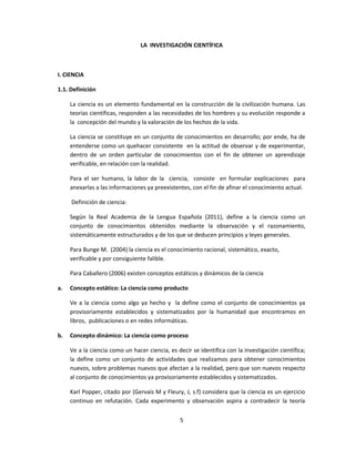 LA INVESTIGACIÓN CIENTÍFICA
I. CIENCIA
1.1. Definición
La ciencia es un elemento fundamental en la construcción de la civilización humana. Las
teorías científicas, responden a las necesidades de los hombres y su evolución responde a
la concepción del mundo y la valoración de los hechos de la vida.
La ciencia se constituye en un conjunto de conocimientos en desarrollo; por ende, ha de
entenderse como un quehacer consistente en la actitud de observar y de experimentar,
dentro de un orden particular de conocimientos con el fin de obtener un aprendizaje
verificable, en relación con la realidad.
Para el ser humano, la labor de la ciencia, consiste en formular explicaciones para
anexarlas a las informaciones ya preexistentes, con el fin de afinar el conocimiento actual.
Definición de ciencia:
Según la Real Academia de la Lengua Española (2011), define a la ciencia como un
conjunto de conocimientos obtenidos mediante la observación y el razonamiento,
sistemáticamente estructurados y de los que se deducen principios y leyes generales.
Para Bunge M. (2004) la ciencia es el conocimiento racional, sistemático, exacto,
verificable y por consiguiente falible.
Para Caballero (2006) existen conceptos estáticos y dinámicos de la ciencia
a. Concepto estático: La ciencia como producto
Ve a la ciencia como algo ya hecho y la define como el conjunto de conocimientos ya
provisoriamente establecidos y sistematizados por la humanidad que encontramos en
libros, publicaciones o en redes informáticas.
b. Concepto dinámico: La ciencia como proceso
Ve a la ciencia como un hacer ciencia, es decir se identifica con la investigación científica;
la define como un conjunto de actividades que realizamos para obtener conocimientos
nuevos, sobre problemas nuevos que afectan a la realidad, pero que son nuevos respecto
al conjunto de conocimientos ya provisoriamente establecidos y sistematizados.
Karl Popper, citado por (Gervais M y Fleury, J, s.f) considera que la ciencia es un ejercicio
continuo en refutación. Cada experimento y observación aspira a contradecir la teoría
5
 
