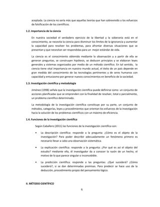 aceptada. La ciencia no sería más que aquellas teorías que han sobrevivido a los esfuerzos
de falsificación de los científicos.
1.2. Importancia de la ciencia
En nuestra sociedad el verdadero ejercicio de la libertad y la soberanía está en el
conocimiento, se necesita la ciencia para disminuir los límites de la ignorancia y aumentar
la capacidad para resolver los problemas, para afrontar diversas situaciones que se
presentan y que necesitan ser respondidas para un mejor estándar de vida.
La ciencia es el conocimiento obtenido mediante la observación y a partir de ella se
generan preguntas, se construyen hipótesis, se deducen principios y se elaboran leyes
generales y sistemas organizados por medio de un método científico. En tal sentido, la
ciencia tiene vital importancia en nuestro mundo actual, el éxito de un país depende en
gran medida del conocimiento de las tecnologías pertinentes y de seres humanos con
capacidad y entusiasmo por generar nuevos conocimientos en beneficio de la sociedad.
1.3. Investigación científica y metodología
Jiménez (1998) señala que la investigación científica puede definirse como un conjunto de
acciones planificadas que se emprenden con la finalidad de resolver, total o parcialmente,
un problema científico determinado.
La metodología de la investigación científica constituye por su parte, un conjunto de
métodos, categorías, leyes y procedimientos que orientan los esfuerzos de la investigación
hacia la solución de los problemas científicos con un máximo de eficiencia.
1.4. Funciones de la investigación científica
Según Caballero (2011) las funciones de la investigación científica son:
• La descripción científica: responde a la pregunta: ¿Cómo es el objeto de la
investigación? Para poder describir adecuadamente un fenómeno primero es
necesario llevar a cabo una observación sistemática.
• La explicación científica: responde a la pregunta: ¿Por qué es así el objeto del
estudio? mediante ella, él investigador da a conocer la razón de un hecho, el
motivo de lo que parece singular o inconcebible.
• La predicción científica: responde a las preguntas: ¿Qué sucederá? ¿Cómo
sucederá?, si se dan determinadas premisas. Para predecir se hace uso de la
deducción, procedimiento propio del pensamiento lógico.
II. MÉTODO CIENTÍFICO
6
 