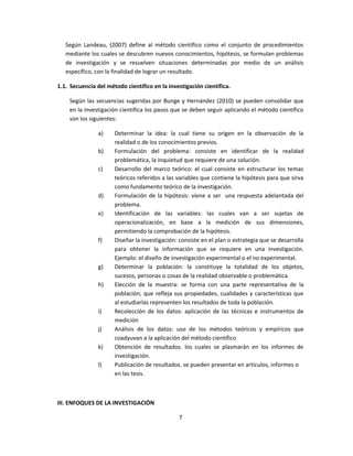 Según Landeau, (2007) define al método científico como el conjunto de procedimientos
mediante los cuales se descubren nuevos conocimientos, hipótesis, se formulan problemas
de investigación y se resuelven situaciones determinadas por medio de un análisis
específico, con la finalidad de lograr un resultado.
1.1. Secuencia del método científico en la investigación científica.
Según las secuencias sugeridas por Bunge y Hernández (2010) se pueden consolidar que
en la investigación científica los pasos que se deben seguir aplicando el método científico
son los siguientes:
a) Determinar la idea: la cual tiene su origen en la observación de la
realidad o de los conocimientos previos.
b) Formulación del problema: consiste en identificar de la realidad
problemática, la inquietud que requiere de una solución.
c) Desarrollo del marco teórico: el cual consiste en estructurar los temas
teóricos referidos a las variables que contiene la hipótesis para que sirva
como fundamento teórico de la investigación.
d) Formulación de la hipótesis: viene a ser una respuesta adelantada del
problema.
e) Identificación de las variables: las cuales van a ser sujetas de
operacionalización, en base a la medición de sus dimensiones,
permitiendo la comprobación de la hipótesis.
f) Diseñar la investigación: consiste en el plan o estrategia que se desarrolla
para obtener la información que se requiere en una investigación.
Ejemplo: el diseño de investigación experimental o el no experimental.
g) Determinar la población: la constituye la totalidad de los objetos,
sucesos, personas o cosas de la realidad observable o problemática.
h) Elección de la muestra: se forma con una parte representativa de la
población; que refleja sus propiedades, cualidades y características que
al estudiarlas representen los resultados de toda la población.
i) Recolección de los datos: aplicación de las técnicas e instrumentos de
medición
j) Análisis de los datos: uso de los métodos teóricos y empíricos que
coadyuvan a la aplicación del método científico
k) Obtención de resultados. los cuales se plasmarán en los informes de
investigación.
l) Publicación de resultados. se pueden presentar en artículos, informes o
en las tesis.
III. ENFOQUES DE LA INVESTIGACIÓN
7
 