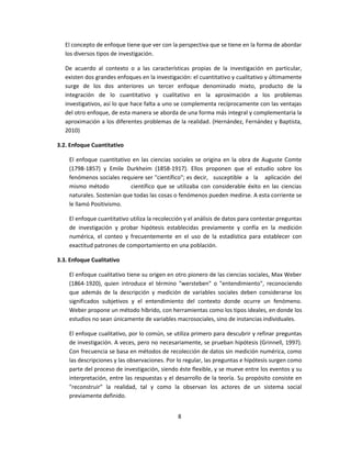 El concepto de enfoque tiene que ver con la perspectiva que se tiene en la forma de abordar
los diversos tipos de investigación.
De acuerdo al contexto o a las características propias de la investigación en particular,
existen dos grandes enfoques en la investigación: el cuantitativo y cualitativo y últimamente
surge de los dos anteriores un tercer enfoque denominado mixto, producto de la
integración de lo cuantitativo y cualitativo en la aproximación a los problemas
investigativos, así lo que hace falta a uno se complementa recíprocamente con las ventajas
del otro enfoque, de esta manera se aborda de una forma más integral y complementaria la
aproximación a los diferentes problemas de la realidad. (Hernández, Fernández y Baptista,
2010)
3.2. Enfoque Cuantitativo
El enfoque cuantitativo en las ciencias sociales se origina en la obra de Auguste Comte
(1798-1857) y Emile Durkheim (1858-1917). Ellos proponen que el estudio sobre los
fenómenos sociales requiere ser "científico"; es decir, susceptible a la aplicación del
mismo método científico que se utilizaba con considerable éxito en las ciencias
naturales. Sostenían que todas las cosas o fenómenos pueden medirse. A esta corriente se
le llamó Positivismo.
El enfoque cuantitativo utiliza la recolección y el análisis de datos para contestar preguntas
de investigación y probar hipótesis establecidas previamente y confía en la medición
numérica, el conteo y frecuentemente en el uso de la estadística para establecer con
exactitud patrones de comportamiento en una población.
3.3. Enfoque Cualitativo
El enfoque cualitativo tiene su origen en otro pionero de las ciencias sociales, Max Weber
(1864-1920), quien introduce el término "wersteben" o "entendimiento", reconociendo
que además de la descripción y medición de variables sociales deben considerarse los
significados subjetivos y el entendimiento del contexto donde ocurre un fenómeno.
Weber propone un método híbrido, con herramientas como los tipos ideales, en donde los
estudios no sean únicamente de variables macrosociales, sino de instancias individuales.
El enfoque cualitativo, por lo común, se utiliza primero para descubrir y refinar preguntas
de investigación. A veces, pero no necesariamente, se prueban hipótesis (Grinnell, 1997).
Con frecuencia se basa en métodos de recolección de datos sin medición numérica, como
las descripciones y las observaciones. Por lo regular, las preguntas e hipótesis surgen como
parte del proceso de investigación, siendo éste flexible, y se mueve entre los eventos y su
interpretación, entre las respuestas y el desarrollo de la teoría. Su propósito consiste en
"reconstruir" la realidad, tal y como la observan los actores de un sistema social
previamente definido.
8
 