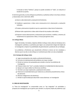 A menudo se llama "holístico", porque se puede considerar el "todo", sin reducirlo al
estudio de sus partes.
En términos generales, los dos enfoques (cuantitativo y cualitativo) utilizan cinco fases similares
y relacionadas entre sí (Grinnell, 1997):
a) Llevan a cabo observación y evaluación de fenómenos.
b) Establecen suposiciones o ideas como consecuencia de la observación y evaluación
realizadas.
c) Prueban y demuestran el grado en que las suposiciones o ideas tienen fundamento.
d) Revisan tales suposiciones o ideas sobre la base de las pruebas o del análisis.
e) Proponen nuevas observaciones y evaluaciones para esclarecer, modificar, cimentar y/o
fundamentar las suposiciones e ideas; o incluso para generar otras.
3.4. Enfoque Mixto
Según Hernández, Fernández y Baptista (2010) el enfoque mixto utiliza las fortalezas de la
investigación cualitativa y cuantitativa para lograr una comprensión integral del objeto de
la investigación y mejorar las posibilidades de generalización y predicción de sus hallazgos.
Los problemas y fenómenos que actualmente enfrenta la ciencia son tan complejos y
diversos que el uso de un solo enfoque es insuficiente para lidiar con esta complejidad.
3.4.1 Ventajas del enfoque mixto
a) Logra una perspectiva más amplia y profunda del fenómeno.
b) Formula en el planteamiento del problema con mayor claridad.
c) Brinda las maneras más apropiadas para estudiar y teorizar los problemas de
investigación.
d) Producen datos más “ricos” y variados mediante la multiplicidad de observaciones.
e) Apoyan con mayor solidez las inferencias científicas.
f) Permiten una mejor exploración y explotación de los datos.
g) Potencian la creatividad teórica por medio de sus suficientes procedimientos críticos
de valoración.
h) Efectúan indagaciones más dinámicas.
i) Brindan la oportunidad para desarrollar nuevas destrezas en investigación
IV. LÍNEA DE INVESTIGACIÓN
La “línea de investigación” es comprendida como un “eje integrador” de actividades y
proyectos de investigación que se genera para atender un conjunto amplio de problemas cuyo
9
 