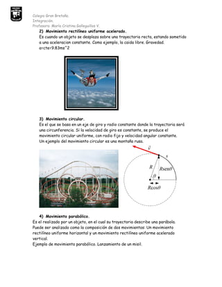 Colegio Gran Bretaña.
Integración.
Profesora: María Cristina Galleguillos V.
   2) Movimiento rectilíneo uniforme acelerado.
   Es cuando un objeto se desplaza sobre una trayectoria recta, estando sometido
   a una aceleracion constante. Como ejemplo, la caida libre. Gravedad.
   a=cte=9.83ms^2




   3) Movimiento circular.
   Es el que se basa en un eje de giro y radio constante donde la trayectoria será
   una circunferencia. Si la velocidad de giro es constante, se produce el
   movimiento circular uniforme, con radio fijo y velocidad angular constante.
   Un ejemplo del movimiento circular es una montaña rusa.




   4) Movimiento parabólico.
Es el realizado por un objeto, en el cual su trayectoria describe una parábola.
Puede ser analizado como la composición de dos movimientos: Un movimiento
rectilíneo uniforme horizontal y un movimiento rectilíneo uniforme acelerado
vertical.
Ejemplo de movimiento parabólico. Lanzamiento de un misil.
 
