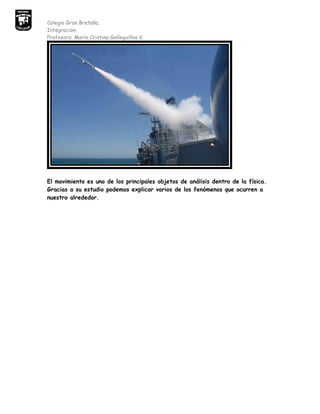 Colegio Gran Bretaña.
Integración.
Profesora: María Cristina Galleguillos V.




El movimiento es uno de los principales objetos de análisis dentro de la física.
Gracias a su estudio podemos explicar varios de los fenómenos que ocurren a
nuestro alrededor.
 
