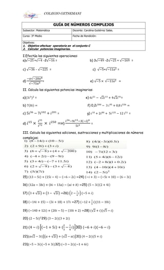 COLEGIO GETSEMANI
GUÍA DE NÚMEROS COMPLEJOS
Subsector: Matemática Docente: Carolina Gutiérrez Salas.
Curso: 3º Medio Fecha de Rendición:
Objetivos:
1. Objetivo efectuar operatoria en el conjunto C
2. Calcular potencias imaginarias.
I.Efectúa las siguientes operaciones:
a) + -2 = b) 3 -2 + =
c) - = c) + =
d) = e)
II. Calcula las siguientes potencias imaginarias:
a) = e) =
b) f) 0,2
c) = g) =
d) H) =
III. Calcula las siguientes adiciones, sustracciones y multiplicaciones de números
complejos:
15) 24)
16) 25)
17) 26)
18) 27)
19) 28)
20) 29)
21) 30)
22) 31)
23) 32)
 