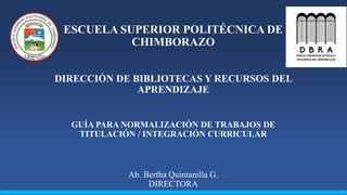 ESCUELA SUPERIOR POLITÉCNICA DE
CHIMBORAZO
DIRECCIÓN DE BIBLIOTECAS Y RECURSOS DEL
APRENDIZAJE
GUÍA PARA NORMALIZACIÓN DE TRABAJOS DE
TITULACIÓN / INTEGRACIÓN CURRICULAR
Ab. Bertha Quintanilla G.
DIRECTORA
 
