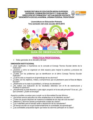 SUBSECRETARIA DE EDUCACIÓN MEDIA SUPERIOR, 
SUPERIOR, FORMACIÓN DOCENTE Y EVALUACIÓN 
DIRECCIÓN DE FORMACIÓN Y ACTUALIZACIÓN DOCENTE 
“BENEMÉRITA ESCUELA NORMAL URBANA FEDERAL FRONTERIZA” 
Licenciatura en Educación Primaria 
7mo semestre del ciclo escolar 2014-2015 
GUÍA DE OBSERVACIÓN 
PRÁCTICA PROFESIONAL 
 Datos generales de la escuela y del aula 
DIMENSIÓN INSTITUCIONAL 
 ¿Qué significado e importancia se le concede al Consejo Técnico Escolar dentro de la 
institución? 
 ¿Quiénes y cómo se organizan en éste espacio para mejorar la práctica y procesos de 
aprendizaje? 
 ¿Cuáles son los problemas que se identificaron en el último Consejo Técnico Escolar 
realizado? 
 ¿Cuál ha sido su impacto en el aprendizaje de los alumnos? 
 ¿Cuáles son los objetivos, metas y compromisos que se plantearon para la Ruta de Mejora 
Escolar? 
 ¿Realmente se ha dado la posibilidad y el tiempo de atenderlos? 
 ¿Se realiza una evaluación de los resultados obtenidos con el fin de reestructurar y 
modificar lo oportuno? 
 ¿Actualmente se está llevando a cabo algún proyecto en la escuela primaria? Si es así, ¿En 
qué consiste? ¿Quién se encarga? 
Aspectos posibles a evaluar para cumplir con la Normalidad Escolar Mínima: 
 ¿Se brinda servicio educativo los días establecidos en el calendario escolar? 
 ¿Todos los grupos disponen de maestros la totalidad de los días del ciclo escolar? 
 ¿Maestros y alumnos asisten puntualmente a todas las clases? 
 ¿Los materiales para el estudio están a disposición de los estudiantes? 
 ¿El tiempo escolar se ocupa fundamentalmente en actividades de aprendizaje? 
 ¿Las actividades propuestas logran que todos los alumnos participen en la clase? 
 