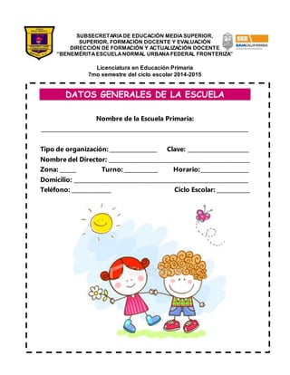 SUBSECRETARIA DE EDUCACIÓN MEDIA SUPERIOR, 
SUPERIOR, FORMACIÓN DOCENTE Y EVALUACIÓN 
DIRECCIÓN DE FORMACIÓN Y ACTUALIZACIÓN DOCENTE 
“BENEMÉRITA ESCUELA NORMAL URBANA FEDERAL FRONTERIZA” 
Licenciatura en Educación Primaria 
7mo semestre del ciclo escolar 2014-2015 
DATOS GENERALES DE LA ESCUELA 
Nombre de la Escuela Primaria: 
_________________________________________________________________________ 
Tipo de organización: _________________ Clave: ______________________ 
Nombre del Director: ___________________________________________________ 
Zona: ______ Turno: ____________ Horario: _________________ 
Domicilio: _______________________________________________________________ 
Teléfono: ______________ Ciclo Escolar: ____________ 
 