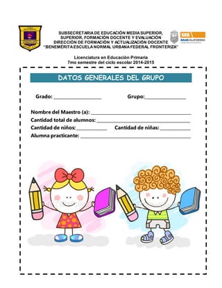 SUBSECRETARIA DE EDUCACIÓN MEDIA SUPERIOR, 
SUPERIOR, FORMACIÓN DOCENTE Y EVALUACIÓN 
DIRECCIÓN DE FORMACIÓN Y ACTUALIZACIÓN DOCENTE 
“BENEMÉRITA ESCUELA NORMAL URBANA FEDERAL FRONTERIZA” 
Licenciatura en Educación Primaria 
7mo semestre del ciclo escolar 2014-2015 
DATOS GENERALES DEL GRUPO 
Grado: ______________________ Grupo:___________________ 
Nombre del Maestro (a): _______________________________________________ 
Cantidad total de alumnos: ____________________________________________ 
Cantidad de niños: ______________ Cantidad de niñas: ______________ 
Alumna practicante: ____________________________________________________ 
