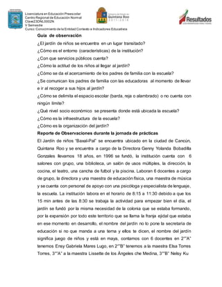 Licenciatura en Educación Preescolar
Centro Regional de Educación Normal
Clave23DNL0002N
V Semestre
Curso:Conocimiento de la Entidad Contexto e Indicadores Educativos
Guía de observación
¿El jardín de niños se encuentra en un lugar transitado?
¿Cómo es el entorno (características) de la institución?
¿Con que servicios públicos cuenta?
¿Cómo la actitud de los niños al llegar al jardín?
¿Cómo se da el acercamiento de los padres de familia con la escuela?
¿Se comunican los padres de familia con las educadoras al momento de llevar
e ir al recoger a sus hijos al jardín?
¿Cómo se delimita el espacio escolar (barda, reja o alambrado) o no cuenta con
ningún límite?
¿Qué nivel socio económico se presenta donde está ubicada la escuela?
¿Cómo es la infraestructura de la escuela?
¿Cómo es la organización del jardín?
Reporte de Observaciones durante la jornada de prácticas
El Jardín de niños “Baxal-Pal” se encuentra ubicado en la ciudad de Cancún,
Quintana Roo y se encuentra a cargo de la Directora Genny Yolanda Bobadilla
Gonzales llevamos 18 años, en 1996 se fundó, la institución cuenta con 6
salones con grupo, una biblioteca, un salón de usos múltiples, la dirección, la
cocina, el teatro, una cancha de futbol y la piscina. Laboran 6 docentes a cargo
de grupo, la directora y una maestra de educación física, una maestra de música
y se cuenta con personal de apoyo con una psicóloga y especialista de lenguaje,
la escuela. La institución labora en el horario de 8:15 a 11:30 debido a que los
15 min antes de las 8:30 se trabaja la actividad para empezar bien el día, el
jardín se fundó por la misma necesidad de la colonia que se estaba formando,
por la expansión por todo este territorio que se llama la franja ejidal que estaba
en ese momento en desarrollo, el nombre del jardín no lo pone la secretaria de
educación si no que manda a una terna y ellos te dicen, el nombre del jardín
significa juego de niños y está en maya, contamos con 6 docentes en 2°”A”
tenemos Ensy Gabriela Mares Lugo, en 2°”B” tenemos a la maestra Elsa Torres
Torres, 3°”A” a la maestra Lissette de los Ángeles che Medina, 3°”B” Nelsy Ku
 