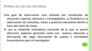 FORMA DE USO DEL MATERIAL
Esta guía de observación será utilizada por estudiantes de
educación superior, docentes e investigadores, su finalidad es la
observación de contextos, clases y procesos educativos dentro y
fuera del salón de clases.
El uso es mediante indicadores (variando de lo que se quiere
observar), aspectos generales como son.- autoría, ubicación y
descripción del lugar, descripción de sujetos y actividades
trascendentes para el investigador.
 