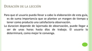 DURACIÓN DE LA LECCIÓN
Para que el usuario pueda llevar a cabo la elaboración de esta guía,
es de suma importancia que se plantee un margen de tiempo y
tener como producto una satisfactoria observación.
La duracion depende de lajornada de observación, puede llegar a
ser de unas horas hasta días de trabajo. El usuario lo
determinará, como mejor le convenga.
 