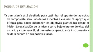 FORMA DE EVALUACIÓN
Ya que la guía está diseñada para optimizar el apunte de las notas
de campo este será uno de los aspectos a evaluar. EL apoyo que
ofrezca para poder mantener los objetivos planteados desde el
inicio. La evaluación de la misma corre bajo el punto de vista del
usuario ya que será él, el que esté ocupando éste instrumento y
se dará cuenta de sus posibles fallas.
 