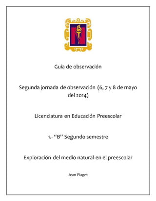 Guía de observación
Segunda jornada de observación (6, 7 y 8 de mayo
del 2014)
Licenciatura en Educación Preescolar
1.- “B” Segundo semestre
Exploración del medio natural en el preescolar
Jean Piaget
 