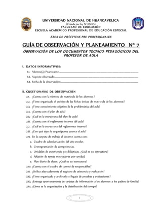 1
UNIVERSIDAD NACIONAL DE HUANCAVELICA
(Creada por ley N° 25265)
FACULTAD DE EDUCACIÓN
ESCUELA ACADÉMICO PROFESIONAL DE EDUCACIÓN ESPECIAL
ÁREA DE PRÁCTICAS PRE PROFESIONALES
GUÍA DE OBSERVACIÓN Y PLANEAMIENTO Nº 7
OBSERVACIÓN DE LOS DOCUMENTOS TÉCNICO PEDAGÓGICOS DEL
PROFESOR DE AULA
I. DATOS INFORMATIVOS:
1.1. Alumno(a) Practicante:………………………………………………………………………………………………………………………………..
1.2. Aspecto observado:……………………………………………………………………………………………………………………………………….
1.3. Fecha de la observación:……………………………………………………………………………………………………………………………..
II. CUESTIONARIO DE OBSERVACIÓN
2.1. ¿Cuenta con la nómina de matrícula de los alumnos?
2.2. ¿Tiene organizado el archivo de las fichas únicas de matrícula de los alumnos?
2.3. ¿Tiene conocimiento objetivo de la problemática del aula?
2.4. ¿Cuenta con el plan de aula?
2.5. ¿Cuál es la estructura del plan de aula?
2.6. ¿Cuenta con el reglamento interno del aula?
2.7. ¿Cuál es la estructura del reglamento interno?
2.8. ¿Con qué tipo de organigrama cuenta el aula?
2.9. En la carpeta de trabajo el docente cuenta con:
a. Cuadro de calendarización del año escolar.
b. Cronogramación de competencias.
c. Unidades de experiencia y/o didácticas. ¿Cuál es su estructura?
d. Relación de temas motivadores por unidad.
e. Plan diario de clases. ¿Cuál es su estructura?
2.10. ¿Cuenta con el cuadro de comité de responsables?
2.11. ¿Utiliza adecuadamente el registro de asistencia y evaluación?
2.12. ¿Tiene organizado y archivado el legajo de pruebas y evaluaciones?
2.13. ¿Entrega oportunamente las tarjetas de información a los alumnos a los padres de familia?
2.14. ¿Cómo es la organización y la distribución del tiempo?
 