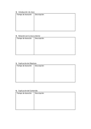 3. Introducción de clase
Tiempo de duración: Descripción:
4. Relación con la clase anterior
Tiempo de duración: Descripción:
5. Explicación de Objetivos
Tiempo de duración: Descripción:
6. Explicación del Contenido
Tiempo de duración: Descripción:
 