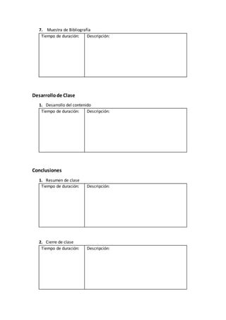 7. Muestra de Bibliografía
Tiempo de duración: Descripción:
Desarrollode Clase
1. Desarrollo del contenido
Tiempo de duración: Descripción:
Conclusiones
1. Resumen de clase
Tiempo de duración: Descripción:
2. Cierre de clase
Tiempo de duración: Descripción:
 