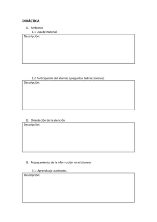 DIDÁCTICA
1. Ambiente
1.1 Uso de material
Descripción:
1.2 Participación del alumno (preguntas bidireccionales)
Descripción:
2. Orientación de la atención
Descripción:
3. Procesamiento de la información en el alumno
3.1. Aprendizaje autónomo.
Descripción:
 
