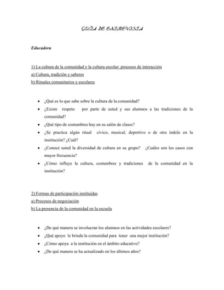 GUÍA DE ENTREVISTA
Educadora
1) La cultura de la comunidad y la cultura escolar: procesos de interacción
a) Cultura, tradición y saberes
b) Rituales comunitarios y escolares
¿Qué es lo que sabe sobre la cultura de la comunidad?
¿Existe respeto por parte de usted y sus alumnos a las tradiciones de la
comunidad?
¿Qué tipo de costumbres hay en su salón de clases?
¿Se practica algún ritual cívico, musical, deportivo o de otra índole en la
institución? ¿Cuál?
¿Conoce usted la diversidad de cultura en su grupo? ¿Cuáles son los casos con
mayor frecuencia?
¿Cómo influye la cultura, costumbres y tradiciones de la comunidad en la
institución?
2) Formas de participación instituidas
a) Procesos de negociación
b) La presencia de la comunidad en la escuela
¿De qué manera se involucran los alumnos en las actividades escolares?
¿Qué apoyo le brinda la comunidad para tener una mejor institución?
¿Cómo apoya a la institución en el ámbito educativo?
¿De qué manera se ha actualizado en los últimos años?
 