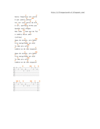 http://cifrasgustavoh-al.blogspot.com/

              F          C
 Nunca imaginava ser assim
                G    Dm
 O que jamais pensei
            F      G    C
 Foi ter você perto de mim
    G        Am            F
 O sol, queimava minha paz
                 C
 Quando você chegou
     G    Am                 F
 Não sabe o bem que me faz
           G       C
 A sombra desse amor

 (refrão)
            G            Dm
 Água de oceano, pra beber
 F            G      C
 Vivo mergulhado em você
    G           Dm
 Te amo pra valer
 F              G        C
 Lembre-se de não esquecer

            G            Dm
 Água de oceano, pra beber
 F            G      C
 Vivo mergulhado em você
    G           Dm
 Te amo pra valer
 F              G        C
 Lembre-se de não esquecer

          G       Am   C    G
E|-1---1------------1---1----
B|---2---4---4--------2---4--
G|---------1---1-3-----------
D|---------------------------
A|---------------------------
E|---------------------------


   Am C   G        Am   C    G
E|-1---1------------1---1--4--
B|---2---4---4--------2----4--
G|---------1---1-3---------1--
D|-------------------------1--
A|-------------------------3--
E|-------------------------4--
 