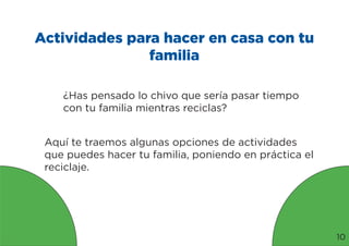 Actividades para hacer en casa con tu
familia
¿Has pensado lo chivo que sería pasar tiempo
con tu familia mientras reciclas?
Aquí te traemos algunas opciones de actividades
que puedes hacer tu familia, poniendo en práctica el
reciclaje.
10
 