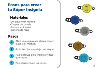 1
2
3
4
Pasos para crear
tu Súper Insignia
Materiales
Pasos
-Un clavo y un martillo
-Chapas de botella
-Pintura y pinceles
-Gancho de ropa
Abre un agujero a la chapa con el
clavo y el martillo.
Pinta las chapas y deja que seque.
Haz el dibujo de la insignia y deja
que seque.
Pon el gancho en los hoyos.
1
2
3
4
12
 