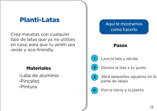 1
2
3
4
Planti-Latas
Crea macetas con cualquier
tipo de latas que ya no utilices
en casa, para que tu jardín sea
verde y eco-friendly.
-Lata de aluminio
-Pinceles
-Pintura
Materiales
Pasos
Lava la lata y sécala
Decora la lata a tu gusto
Abre pequeños agujeros en la
parte de abajo
Pon la tierra y la planta
Aquí te mostramos
como hacerlo
13
 