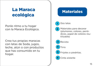 1
2
3
4
5
6
La Maraca
ecológica
Ponle ritmo a tu hogar
con la Maraca Ecológica.
Crea tus propias maracas
con latas de Soda, jugos,
leche, atún o con productos
que has consumido en tu
hogar.
Materiales
Dos latas
Materiales para decorar
(plumones, colores, perió-
dicos, papel de colores reu-
tilizable)
Revista
Tirro
Frijoles o piedritas.
Cinta aislante
15
 