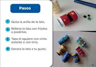 Pasos
Quita la anilla de la lata.
Rellena la lata con frijoles
o piedritas.
Tapa el agujero con cinta
aislante o con tirro.
Decora la lata a tu gusto.
1
2
3
4
16
 