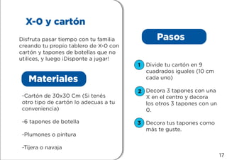 X-0 y cartón
Disfruta pasar tiempo con tu familia
creando tu propio tablero de X-0 con
cartón y tapones de botellas que no
utilices, y luego ¡Disponte a jugar!
Materiales
Pasos
-Cartón de 30x30 Cm (Si tenés
otro tipo de cartón lo adecuas a tu
conveniencia)
-6 tapones de botella
-Plumones o pintura
-Tijera o navaja
Divide tu cartón en 9
cuadrados iguales (10 cm
cada uno)
Decora 3 tapones con una
X en el centro y decora
los otros 3 tapones con un
0.
Decora tus tapones como
más te guste.
1
2
3
17
 
