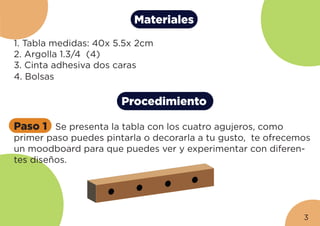 Materiales
1. Tabla medidas: 40x 5.5x 2cm
2. Argolla 1.3/4 (4)
3. Cinta adhesiva dos caras
4. Bolsas
Procedimiento
Paso 1 Se presenta la tabla con los cuatro agujeros, como
primer paso puedes pintarla o decorarla a tu gusto, te ofrecemos
un moodboard para que puedes ver y experimentar con diferen-
tes diseños.
3
 