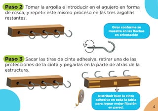 Paso 2 Tomar la argolla e introducir en el agujero en forma
de rosca, y repetir este mismo proceso en las tres argollas
restantes.
Paso 3 Sacar las tiras de cinta adhesiva, retirar una de las
protecciones de la cinta y pegarlas en la parte de atrás de la
estructura.
Girar conforme se
muestra en las flechas
en orientación
Distribuir bien la cinta
adhesiva en toda la tabla
para lograr mejor fijación
en pared. 4
 