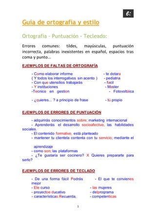 1
Guía de ortografía y estilo
Ortografía - Puntuación - Tecleado:
Errores comunes: tildes, mayúsculas, puntuación
incorrecta, palabras inexistentes en español, espacios tras
coma y punto...
EJEMPLOS DE FALTAS DE ORTOGRAFÍA
- Como elaborar informe - te dotara
( Y todos los interrogativos sin acento ) - pediatria
- Con que utensilios trabajarás - facil
- Y instituciones - Master
-Tecnico en gestion - Fotovoltáica
- ¿quieres... ? a principio de frase - tú propio
EJEMPLOS DE ERRORES DE PUNTUACIÓN
- adquirirás conocimientos sobre; marketing internacional
- Aprenderás el desarrollo socioafectivo, las habilidades
sociales.
- El contenido formativo, está planteado
- mantener tu clientela contenta con tu servicio; mediante el
aprendizaje
- como son; las plataformas
- ¿Te gustaría ser cocinero? X Quieres prepararte para
serlo?
EJEMPLOS DE ERRORES DE TECLADO
- De una forma fácil Podrás - El que te convienes
mejor
- Ete curso - las mujeres
- proyectoe ducativo - delprograma
- características.Recuerda, - competenticas
 