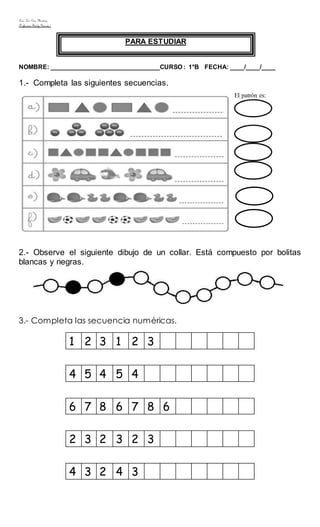 Liceo Luis Cruz Martínez
Profesora: Sindy Garcés/
PARA ESTUDIAR
NOMBRE: _______________________________CURSO : 1°B FECHA: ____/____/____
1.- Completa las siguientes secuencias.
2.- Observe el siguiente dibujo de un collar. Está compuesto por bolitas
blancas y negras.
3.- Completa las secuencia numéricas.
1 2 3 1 2 3
4 5 4 5 4
6 7 8 6 7 8 6
2 3 2 3 2 3
4 3 2 4 3
El patrón es:
 