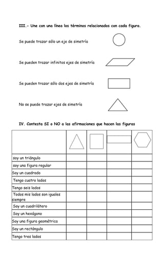 III.- Une con una línea los términos relacionados con cada figura.



    Se puede trazar sólo un eje de simetría




    Se pueden trazar infinitos ejes de simetría




    Se pueden trazar sólo dos ejes de simetría




    No se puede trazar ejes de simetría




    IV. Contesta SI o NO a las afirmaciones que hacen las figuras




soy un triángulo
soy una figura regular
Soy un cuadrado
Tengo cuatro lados
Tengo seis lados
 Todos mis lados son iguales
siempre
Soy un cuadrilátero
Soy un hexágono

Soy una figura geométrica

Soy un rectángulo

Tengo tres lados
 