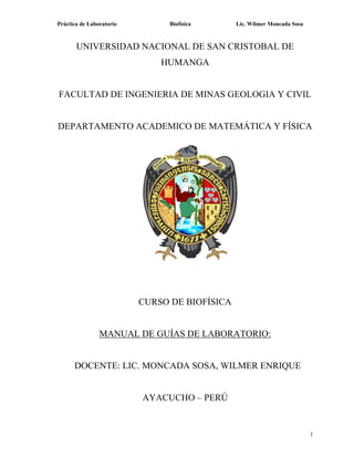 Práctica de Laboratorio Biofísica Lic. Wilmer Moncada Sosa
1
UNIVERSIDAD NACIONAL DE SAN CRISTOBAL DE
HUMANGA
FACULTAD DE INGENIERIA DE MINAS GEOLOGIA Y CIVIL
DEPARTAMENTO ACADEMICO DE MATEMÁTICA Y FÍSICA
CURSO DE BIOFÍSICA
MANUAL DE GUÍAS DE LABORATORIO:
DOCENTE: LIC. MONCADA SOSA, WILMER ENRIQUE
AYACUCHO – PERÚ
 