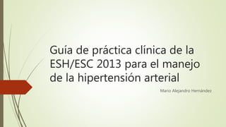Guía de práctica clínica de la
ESH/ESC 2013 para el manejo
de la hipertensión arterial
Mario Alejandro Hernández
 