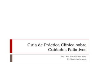 Guía de Práctica Clínica sobre
Cuidados Paliativos
Dra. Ana Isabel Nieva Silva
R1 Medicina Interna
 